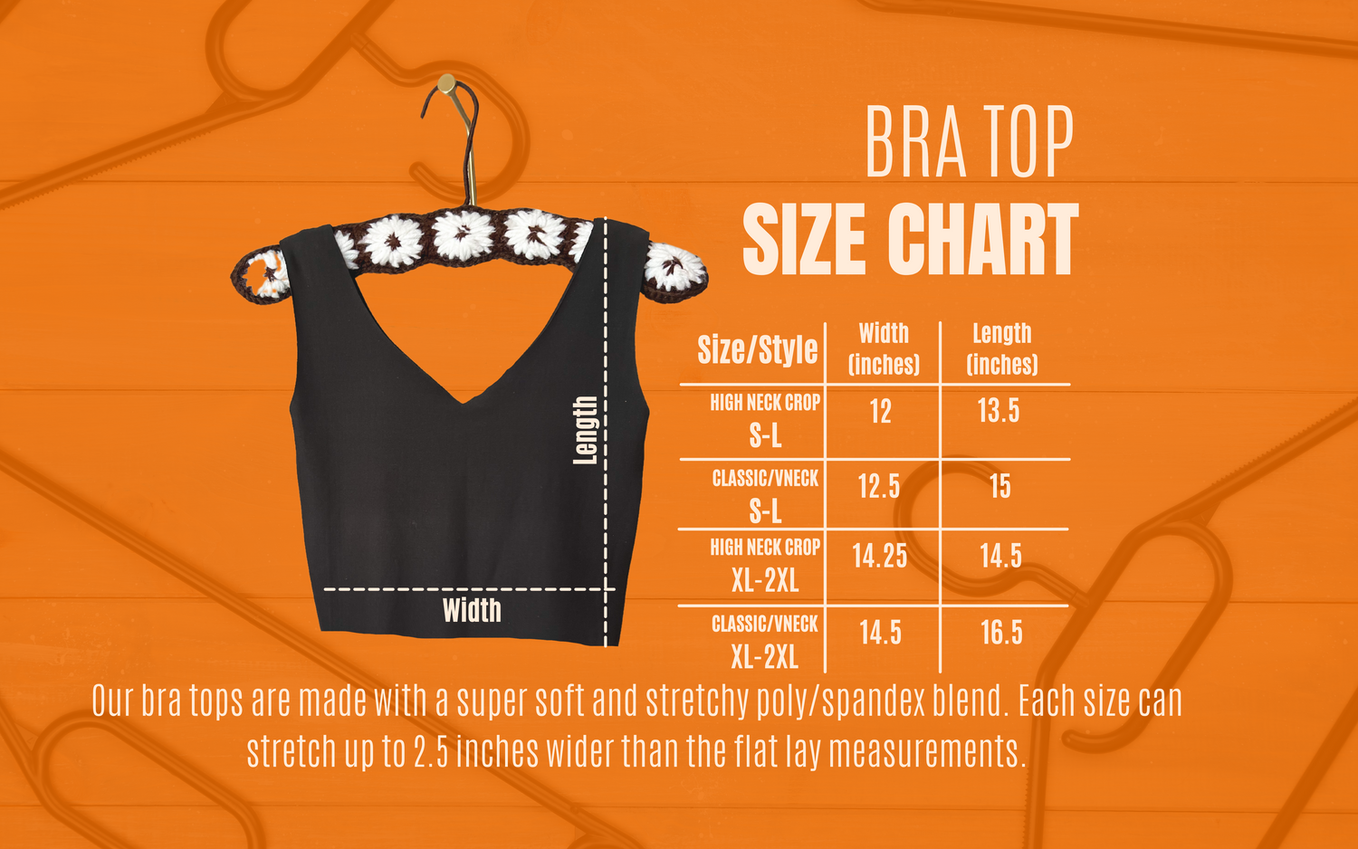 Bra Top Size Chart: Small through large high neck is 12 inches wide and 13.5 inches long from shoulder to hem. Size small through large classic and vneck is 12.5 inches wide and 15 inches long. The size XL-2XL high neck is 14.25 inches wide and 14.5 inches long. The XL-2XL classic and vneck is 14.5 inches wide and 16.5 inches long.