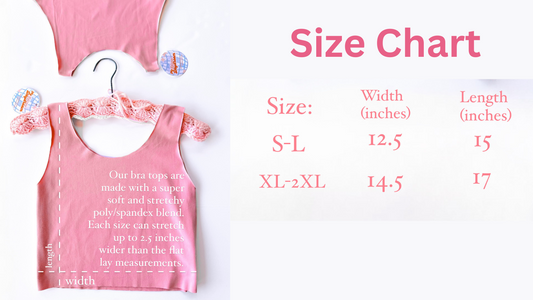 This photo shows the size chart for our bra tops The small-large size is 12.5 inches wide while laying flat and 15 inches long. The XL-2XL size is 14.5 inches laying flat and 17 inches long. Each top is stretchy and can stretch 2.5 wider than the flat lay measurements. 